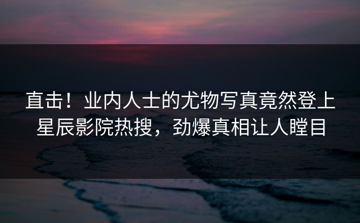 直击！业内人士的尤物写真竟然登上星辰影院热搜，劲爆真相让人瞠目
