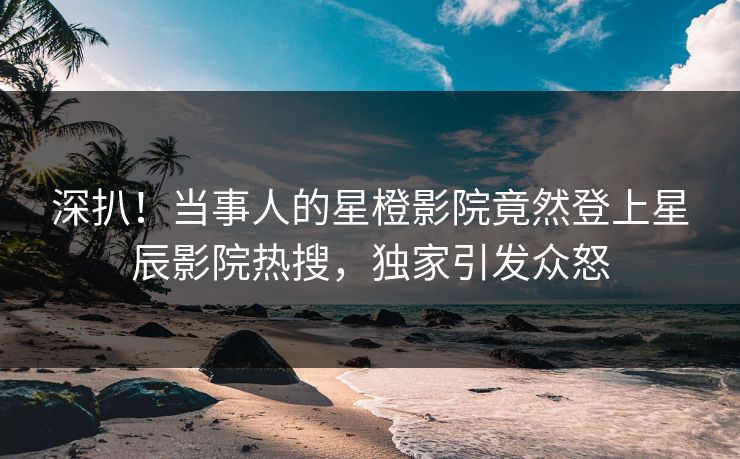 深扒!当事人的星橙影院竟然登上星辰影院热搜,独家引发众怒