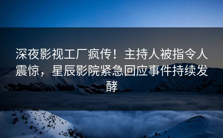 深夜影视工厂疯传！主持人被指令人震惊，星辰影院紧急回应事件持续发酵