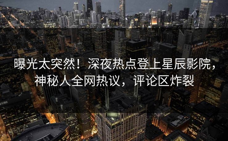曝光太突然！深夜热点登上星辰影院，神秘人全网热议，评论区炸裂