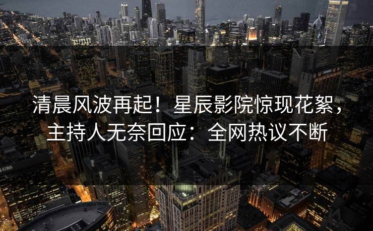清晨风波再起!星辰影院惊现花絮,主持人无奈回应:全网热议不断