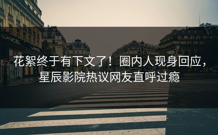 花絮终于有下文了！圈内人现身回应，星辰影院热议网友直呼过瘾