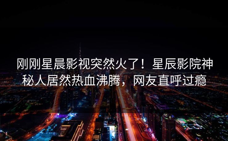 刚刚星晨影视突然火了！星辰影院神秘人居然热血沸腾，网友直呼过瘾
