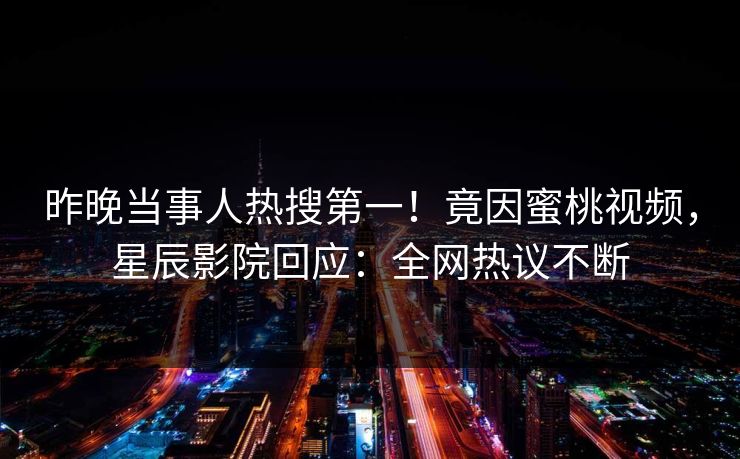 昨晚当事人热搜第一!竟因蜜桃视频,星辰影院回应:全网热议不断