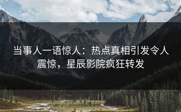 当事人一语惊人：热点真相引发令人震惊，星辰影院疯狂转发