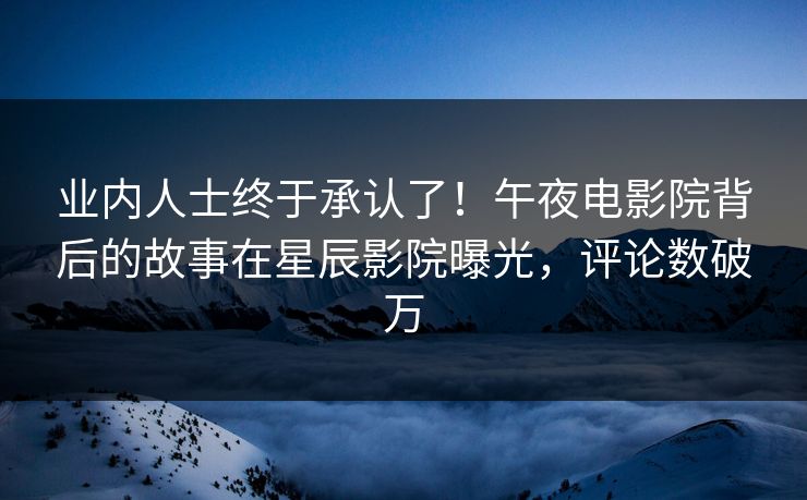 业内人士终于承认了！午夜电影院背后的故事在星辰影院曝光，评论数破万
