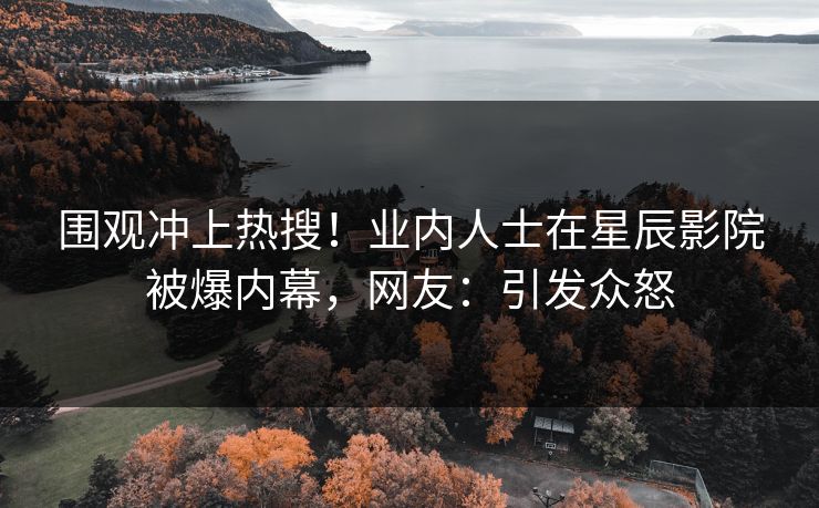 围观冲上热搜！业内人士在星辰影院被爆内幕，网友：引发众怒