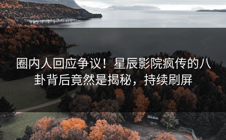 圈内人回应争议！星辰影院疯传的八卦背后竟然是揭秘，持续刷屏