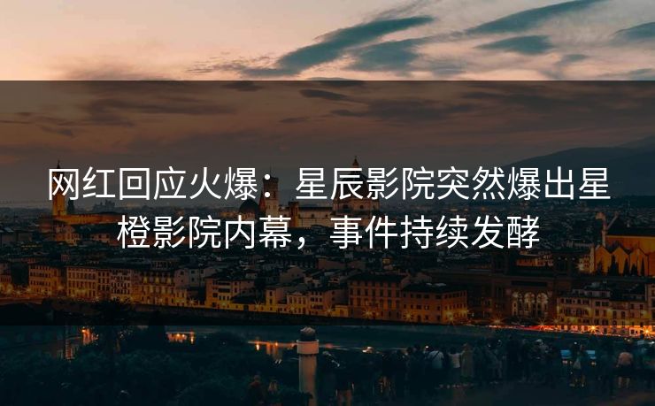 网红回应火爆：星辰影院突然爆出星橙影院内幕，事件持续发酵