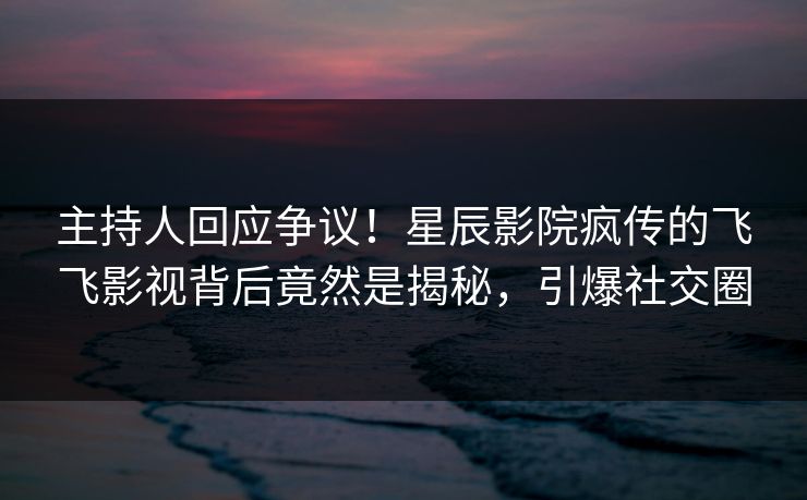 主持人回应争议！星辰影院疯传的飞飞影视背后竟然是揭秘，引爆社交圈