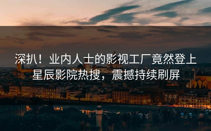 深扒！业内人士的影视工厂竟然登上星辰影院热搜，震撼持续刷屏