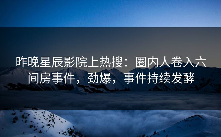 昨晚星辰影院上热搜：圈内人卷入六间房事件，劲爆，事件持续发酵