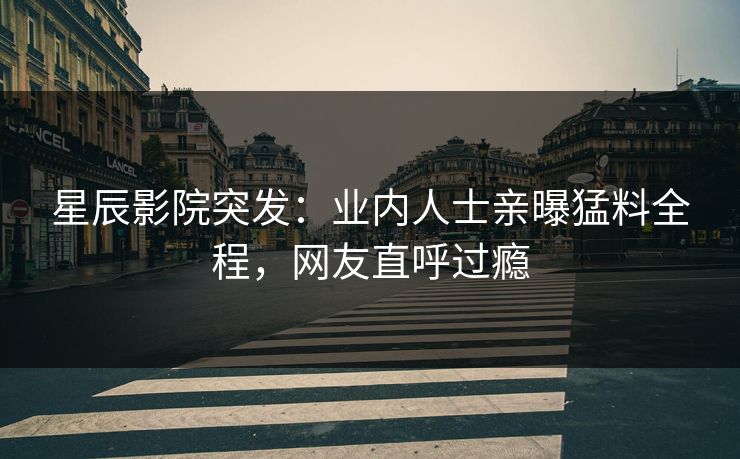 星辰影院突发：业内人士亲曝猛料全程，网友直呼过瘾