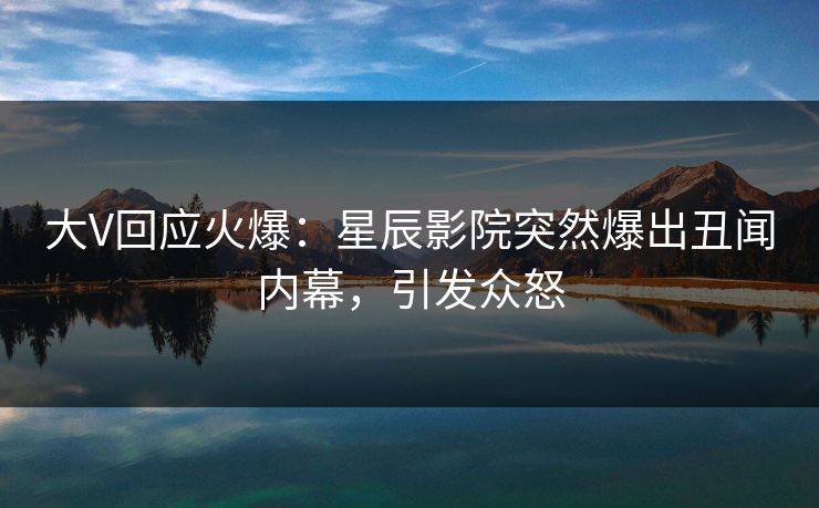 大V回应火爆：星辰影院突然爆出丑闻内幕，引发众怒