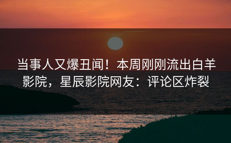 当事人又爆丑闻！本周刚刚流出白羊影院，星辰影院网友：评论区炸裂