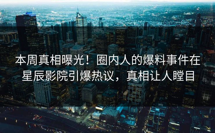 本周真相曝光！圈内人的爆料事件在星辰影院引爆热议，真相让人瞠目