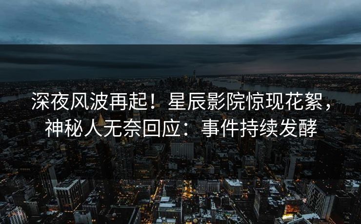 深夜风波再起！星辰影院惊现花絮，神秘人无奈回应：事件持续发酵