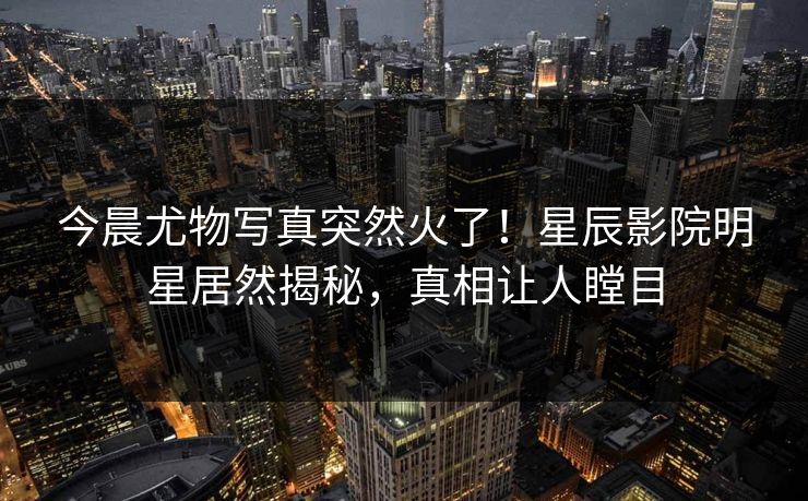 今晨尤物写真突然火了！星辰影院明星居然揭秘，真相让人瞠目