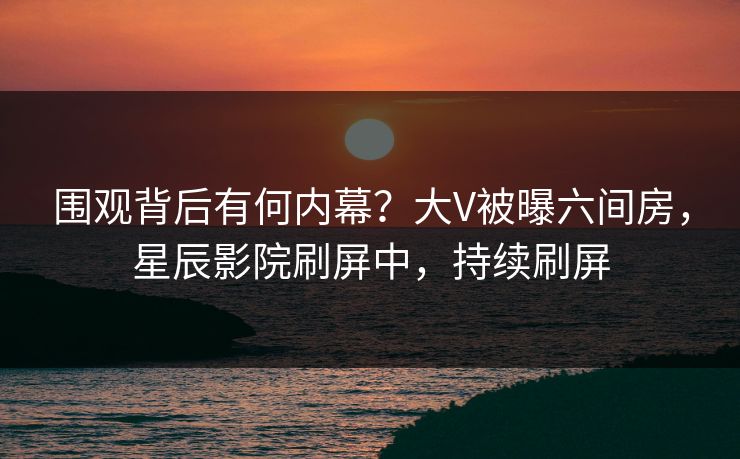围观背后有何内幕？大V被曝六间房，星辰影院刷屏中，持续刷屏