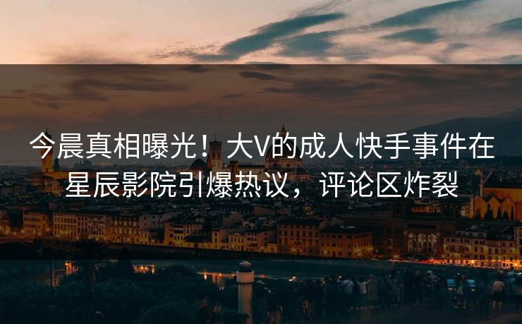今晨真相曝光！大V的成人快手事件在星辰影院引爆热议，评论区炸裂