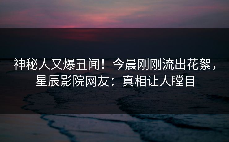 神秘人又爆丑闻！今晨刚刚流出花絮，星辰影院网友：真相让人瞠目