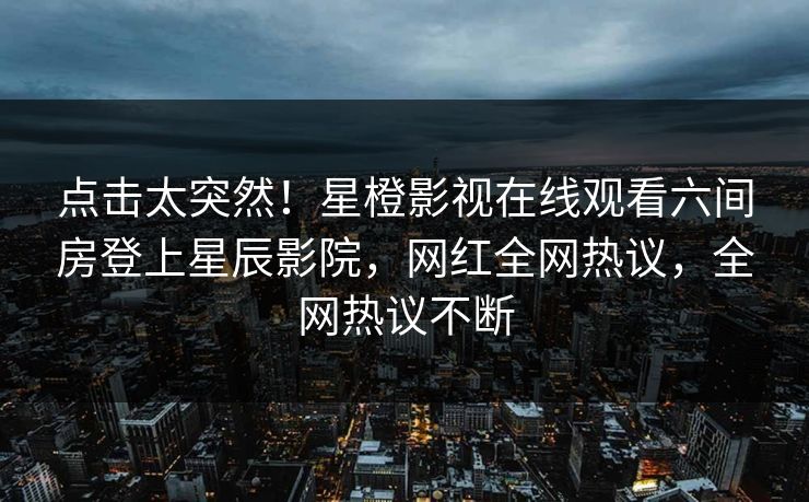 点击太突然！星橙影视在线观看六间房登上星辰影院，网红全网热议，全网热议不断