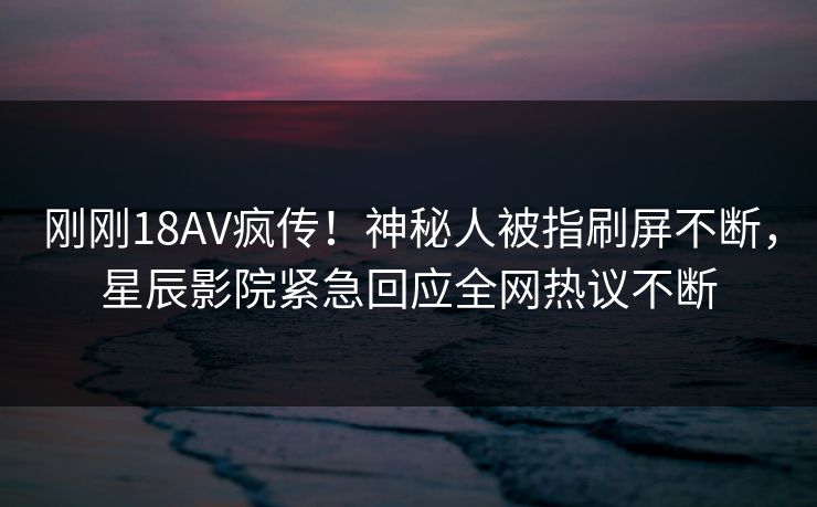 刚刚18AV疯传！神秘人被指刷屏不断，星辰影院紧急回应全网热议不断