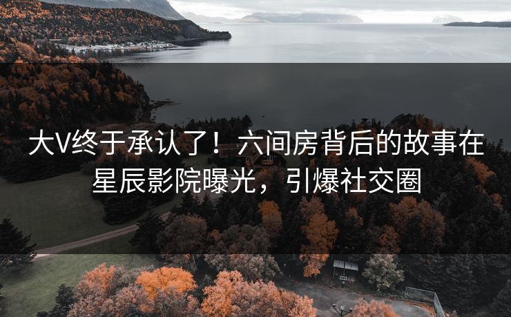 大V终于承认了！六间房背后的故事在星辰影院曝光，引爆社交圈