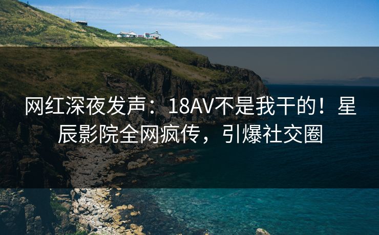 网红深夜发声:18AV不是我干的!星辰影院全网疯传,引爆社交圈