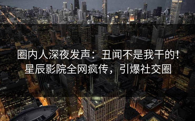 圈内人深夜发声：丑闻不是我干的！星辰影院全网疯传，引爆社交圈
