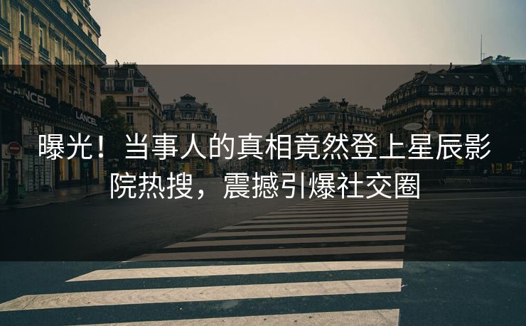 曝光！当事人的真相竟然登上星辰影院热搜，震撼引爆社交圈
