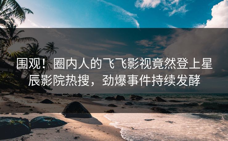 围观！圈内人的飞飞影视竟然登上星辰影院热搜，劲爆事件持续发酵