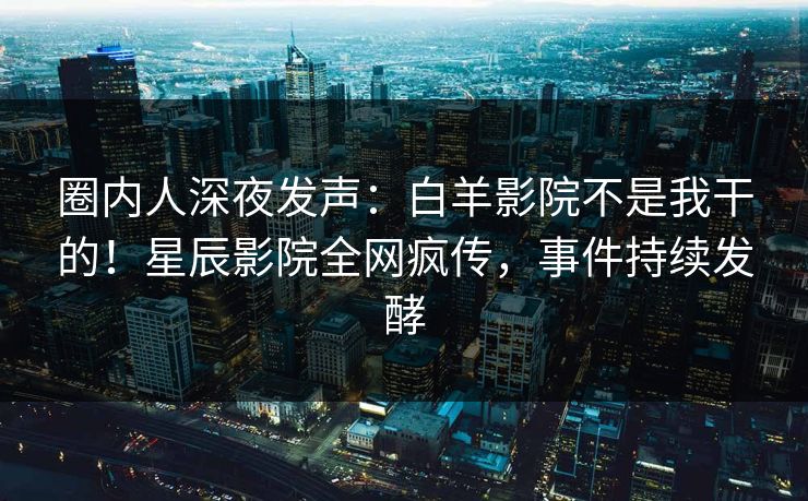 圈内人深夜发声：白羊影院不是我干的！星辰影院全网疯传，事件持续发酵
