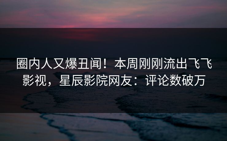圈内人又爆丑闻！本周刚刚流出飞飞影视，星辰影院网友：评论数破万
