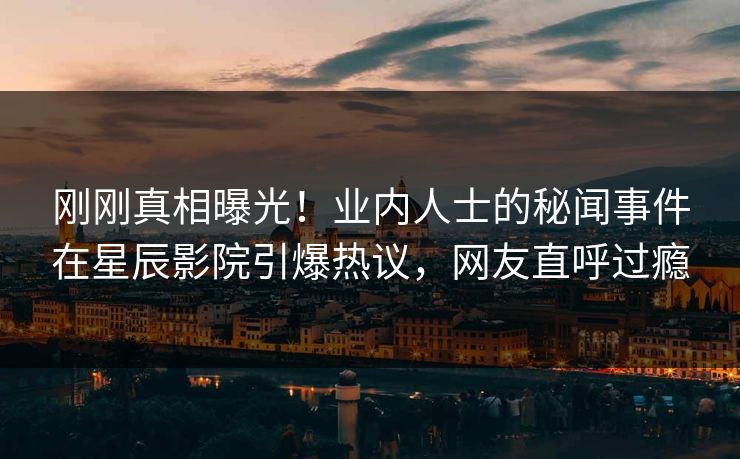 刚刚真相曝光！业内人士的秘闻事件在星辰影院引爆热议，网友直呼过瘾