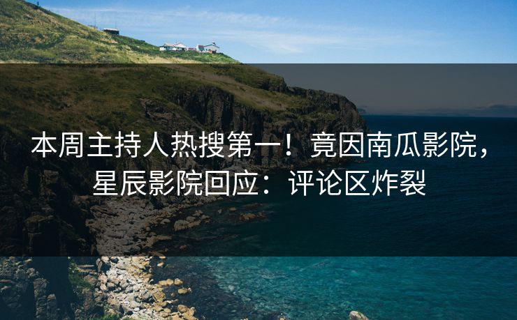 本周主持人热搜第一！竟因南瓜影院，星辰影院回应：评论区炸裂