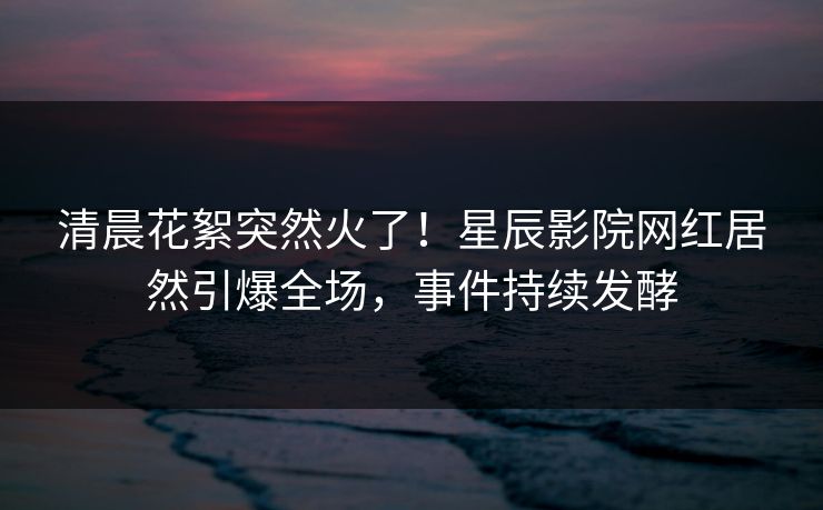 清晨花絮突然火了！星辰影院网红居然引爆全场，事件持续发酵