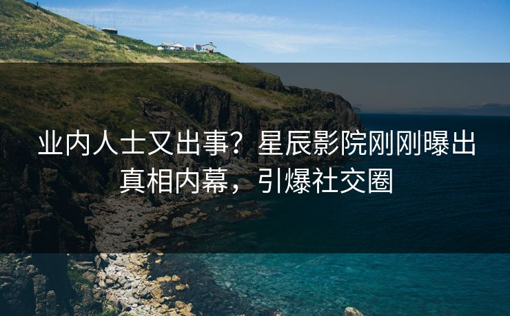 业内人士又出事？星辰影院刚刚曝出真相内幕，引爆社交圈
