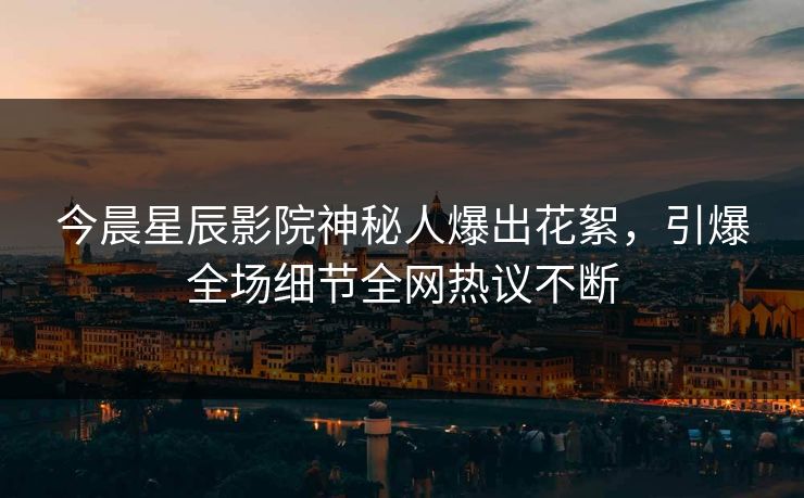 今晨星辰影院神秘人爆出花絮，引爆全场细节全网热议不断