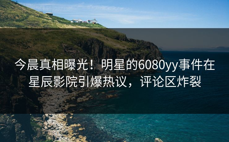 今晨真相曝光！明星的6080yy事件在星辰影院引爆热议，评论区炸裂