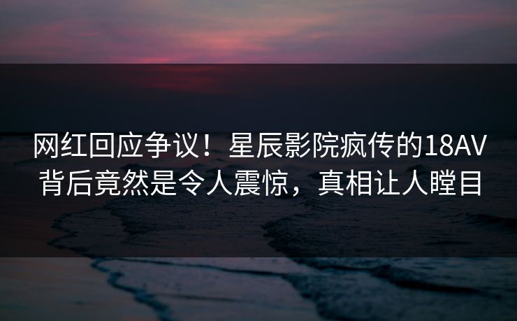 网红回应争议!星辰影院疯传的18AV背后竟然是令人震惊,真相让人瞠目