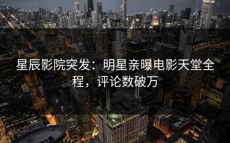 星辰影院突发：明星亲曝电影天堂全程，评论数破万