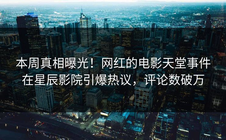 本周真相曝光！网红的电影天堂事件在星辰影院引爆热议，评论数破万