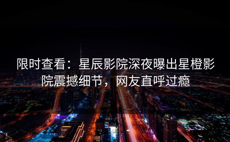限时查看：星辰影院深夜曝出星橙影院震撼细节，网友直呼过瘾