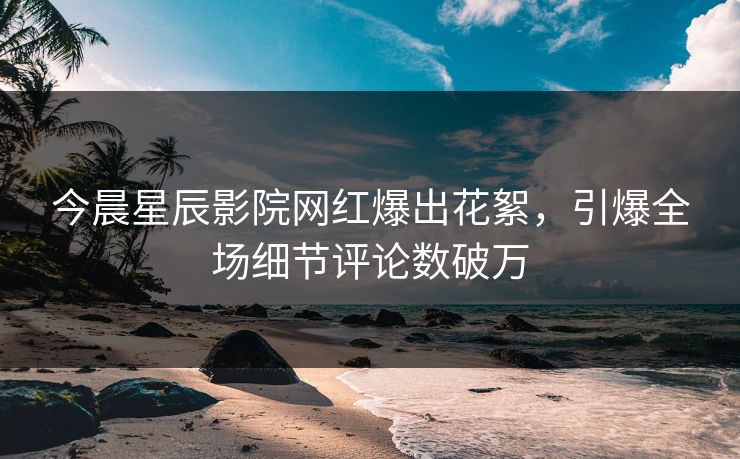 今晨星辰影院网红爆出花絮，引爆全场细节评论数破万