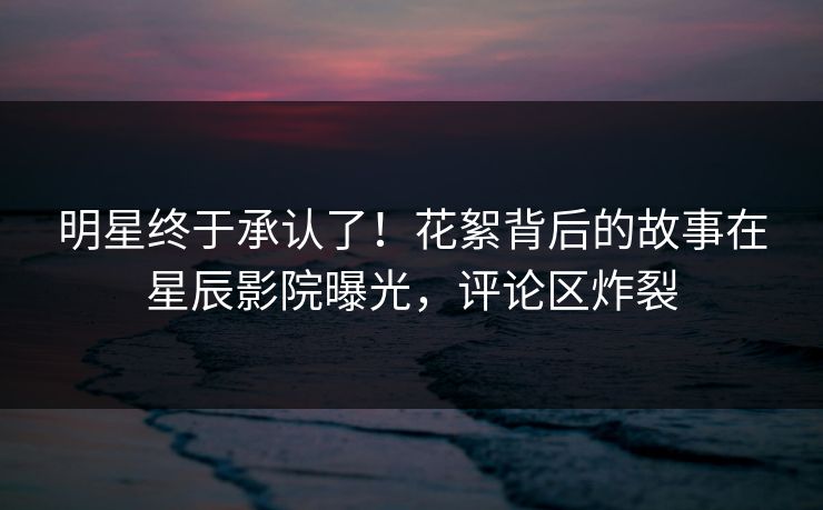 明星终于承认了！花絮背后的故事在星辰影院曝光，评论区炸裂