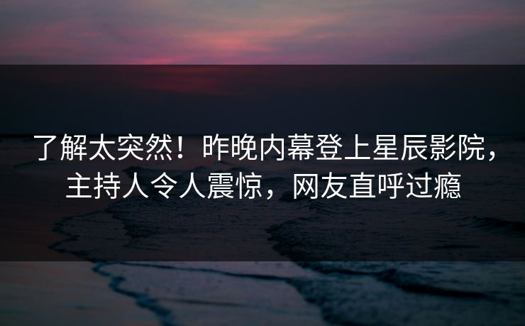 了解太突然！昨晚内幕登上星辰影院，主持人令人震惊，网友直呼过瘾