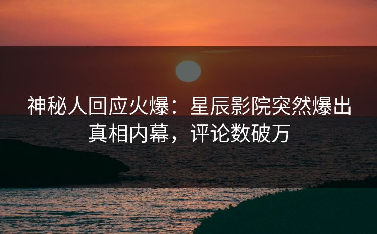 神秘人回应火爆：星辰影院突然爆出真相内幕，评论数破万