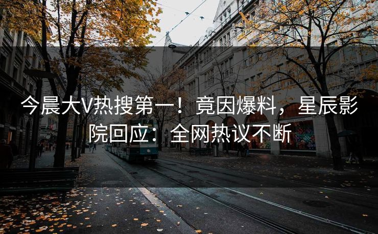 今晨大V热搜第一！竟因爆料，星辰影院回应：全网热议不断