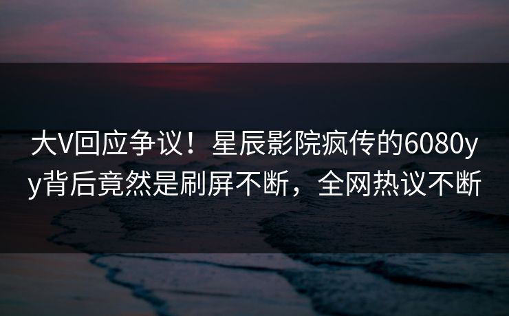 大V回应争议！星辰影院疯传的6080yy背后竟然是刷屏不断，全网热议不断
